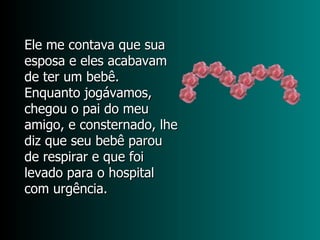 Ele me contava que sua  esposa e eles acabavam  de ter um bebê.  Enquanto jogávamos,  chegou o pai do meu amigo, e consternado, lhe diz que seu bebê parou de respirar e que foi levado para o hospital com urgência.  
