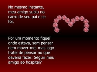 No mesmo instante, meu amigo subiu no carro de seu pai e se foi. Por um momento fiquei onde estava, sem pensar nem mover-me, mas logo tratei de pensar no que deveria fazer: Seguir meu amigo ao hospital? 