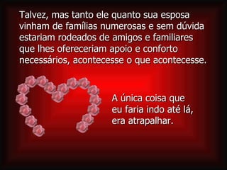 A única coisa que  eu faria indo até lá,  era atrapalhar. Talvez, mas tanto ele quanto sua esposa vinham de famílias numerosas e sem dúvida estariam rodeados de amigos e familiares que lhes ofereceriam apoio e conforto necessários, acontecesse o que acontecesse.  