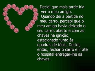 Decidi que mais tarde iria ver o meu amigo. Quando dei a partida no meu carro, percebi que o meu amigo havia deixado o seu carro, aberto e com as chaves na ignição, estacionado junto às quadras de tênis. Decidi, então, fechar o carro e ir até o hospital entregar-lhe as chaves.  