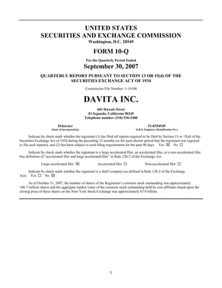 UNITED STATES
               SECURITIES AND EXCHANGE COMMISSION
                                                    Washington, D.C. 20549

                                                       FORM 10-Q
                                                  For the Quarterly Period Ended
                                                  September 30, 2007
               QUARTERLY REPORT PURSUANT TO SECTION 13 OR 15(d) OF THE
                          SECURITIES EXCHANGE ACT OF 1934
                                                  Commission File Number: 1-14106


                                                  DAVITA INC.
                                                         601 Hawaii Street
                                                    El Segundo, California 90245
                                                  Telephone number (310) 536-2400

                            Delaware                                                         51-0354549
                       (State of incorporation)                                    (I.R.S. Employer Identification No.)

       Indicate by check mark whether the registrant (1) has filed all reports required to be filed by Section 13 or 15(d) of the
Securities Exchange Act of 1934 during the preceding 12 months (or for such shorter period that the registrant was required
to file such reports), and (2) has been subject to such filing requirements for the past 90 days. Yes ⌧ No

      Indicate by check mark whether the registrant is a large accelerated filer, an accelerated filer, or a non-accelerated filer.
See definition of “accelerated filer and large accelerated filer” in Rule 12b-2 of the Exchange Act.

               Large accelerated filer ⌧                 Accelerated filer                Non-accelerated filer

     Indicate by check mark whether the registrant is a shell company (as defined in Rule 12b-2 of the Exchange
                No ⌧
Act). Yes

      As of October 31, 2007, the number of shares of the Registrant’s common stock outstanding was approximately
106.7 million shares and the aggregate market value of the common stock outstanding held by non-affiliates based upon the
closing price of these shares on the New York Stock Exchange was approximately $7.0 billion.




                                                                 1
 
