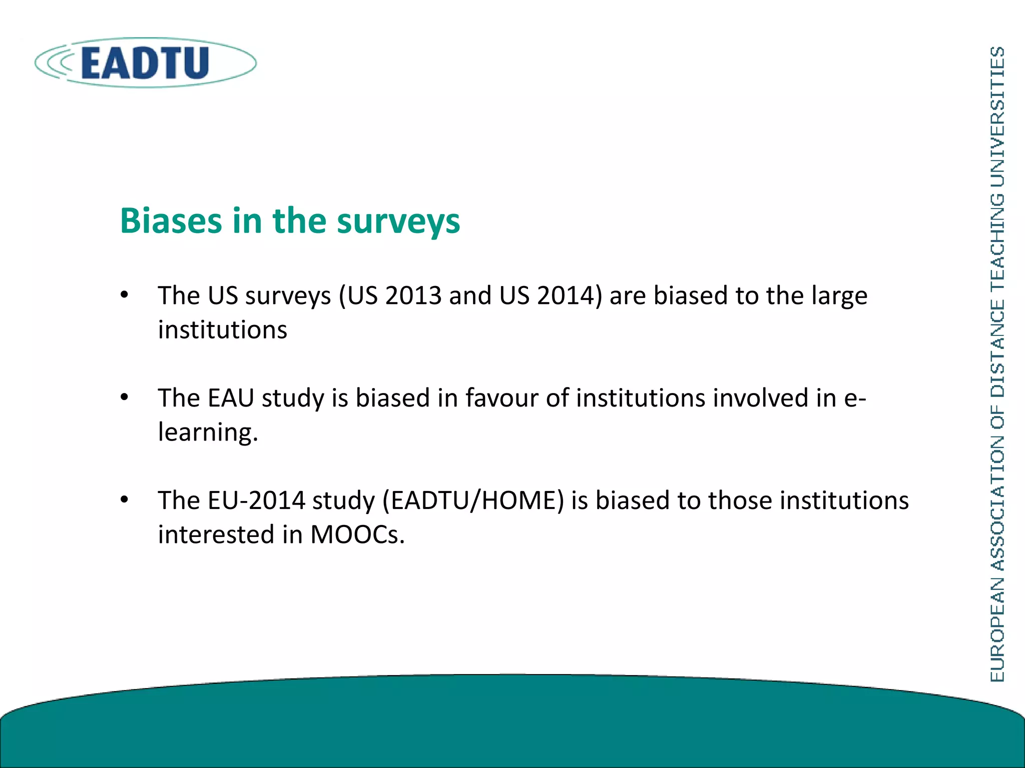 Biases in the surveys
• The US surveys (US 2013 and US 2014) are biased to the large
institutions
• The EAU study is biased in favour of institutions involved in e-
learning.
• The EU-2014 study (EADTU/HOME) is biased to those institutions
interested in MOOCs.
 