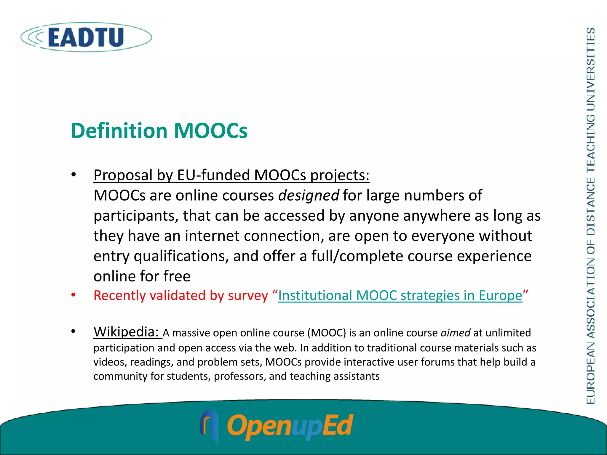 Definition MOOCs
• Proposal by EU-funded MOOCs projects:
MOOCs are online courses designed for large numbers of
participants, that can be accessed by anyone anywhere as long as
they have an internet connection, are open to everyone without
entry qualifications, and offer a full/complete course experience
online for free
• Recently validated by survey “Institutional MOOC strategies in Europe”
• Wikipedia: A massive open online course (MOOC) is an online course aimed at unlimited
participation and open access via the web. In addition to traditional course materials such as
videos, readings, and problem sets, MOOCs provide interactive user forums that help build a
community for students, professors, and teaching assistants
 