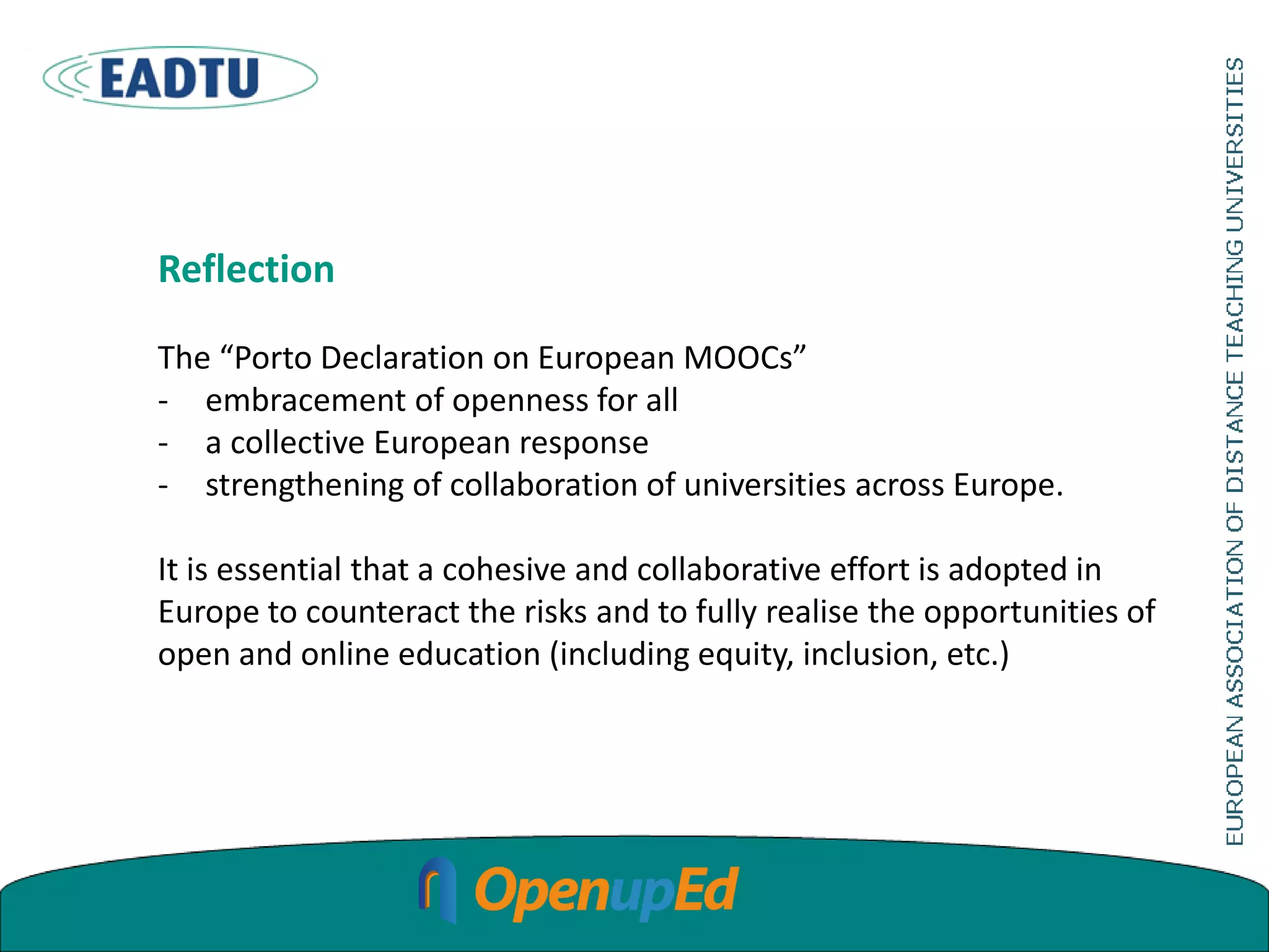 Reflection
The “Porto Declaration on European MOOCs”
- embracement of openness for all
- a collective European response
- strengthening of collaboration of universities across Europe.
It is essential that a cohesive and collaborative effort is adopted in
Europe to counteract the risks and to fully realise the opportunities of
open and online education (including equity, inclusion, etc.)
 