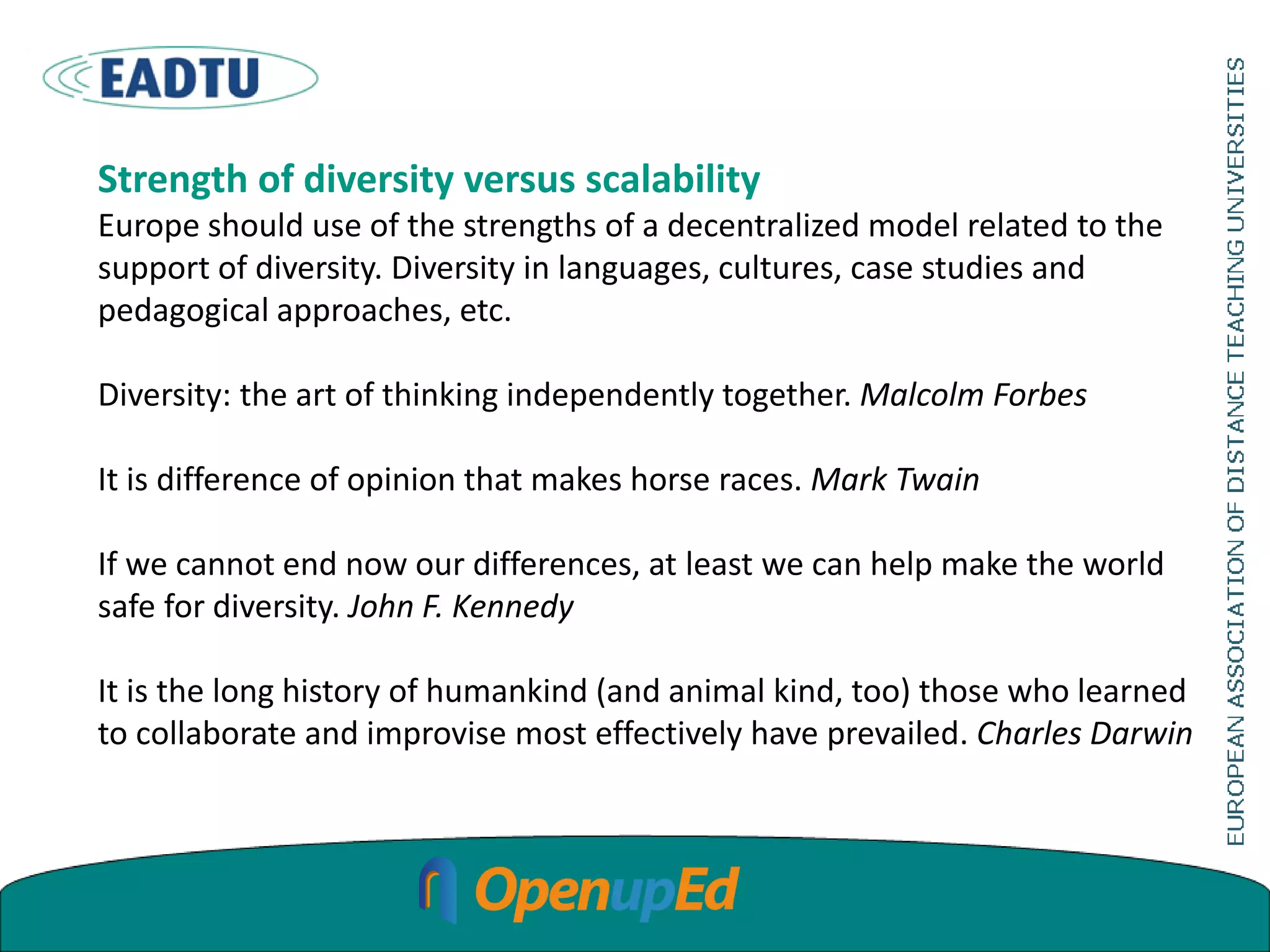 Strength of diversity versus scalability
Europe should use of the strengths of a decentralized model related to the
support of diversity. Diversity in languages, cultures, case studies and
pedagogical approaches, etc.
Diversity: the art of thinking independently together. Malcolm Forbes
It is difference of opinion that makes horse races. Mark Twain
If we cannot end now our differences, at least we can help make the world
safe for diversity. John F. Kennedy
It is the long history of humankind (and animal kind, too) those who learned
to collaborate and improvise most effectively have prevailed. Charles Darwin
 