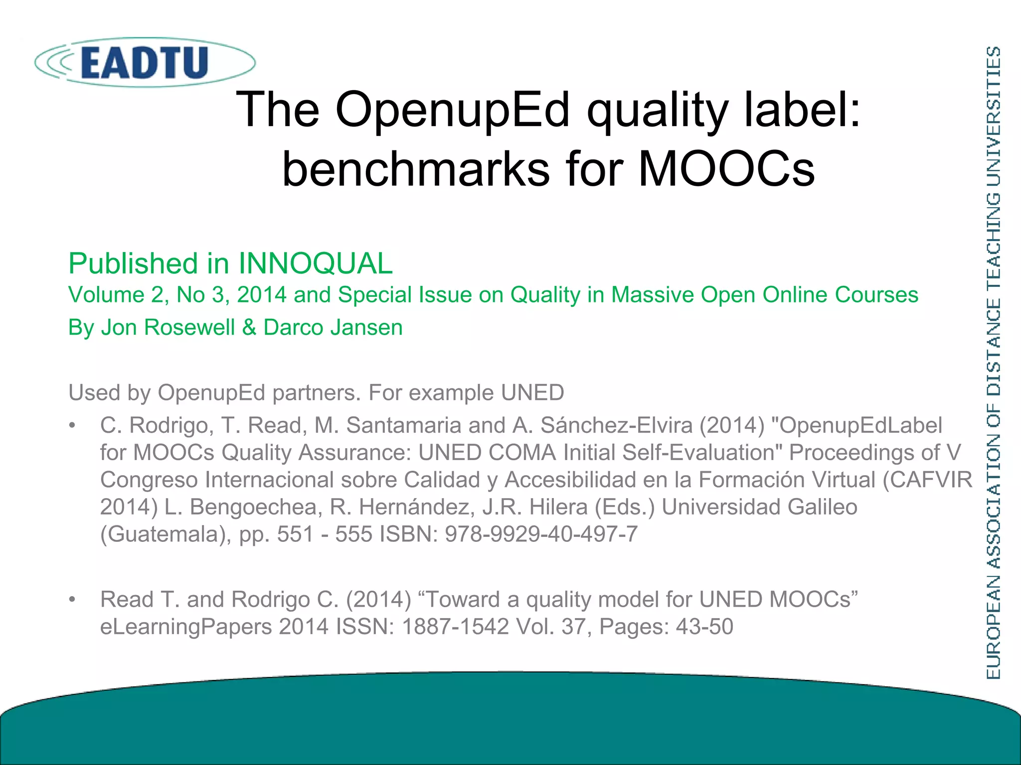 The OpenupEd quality label:
benchmarks for MOOCs
Published in INNOQUAL
Volume 2, No 3, 2014 and Special Issue on Quality in Massive Open Online Courses
By Jon Rosewell & Darco Jansen
Used by OpenupEd partners. For example UNED
• C. Rodrigo, T. Read, M. Santamaria and A. Sánchez-Elvira (2014) "OpenupEdLabel
for MOOCs Quality Assurance: UNED COMA Initial Self-Evaluation" Proceedings of V
Congreso Internacional sobre Calidad y Accesibilidad en la Formación Virtual (CAFVIR
2014) L. Bengoechea, R. Hernández, J.R. Hilera (Eds.) Universidad Galileo
(Guatemala), pp. 551 - 555 ISBN: 978-9929-40-497-7
• Read T. and Rodrigo C. (2014) “Toward a quality model for UNED MOOCs”
eLearningPapers 2014 ISSN: 1887-1542 Vol. 37, Pages: 43-50
 