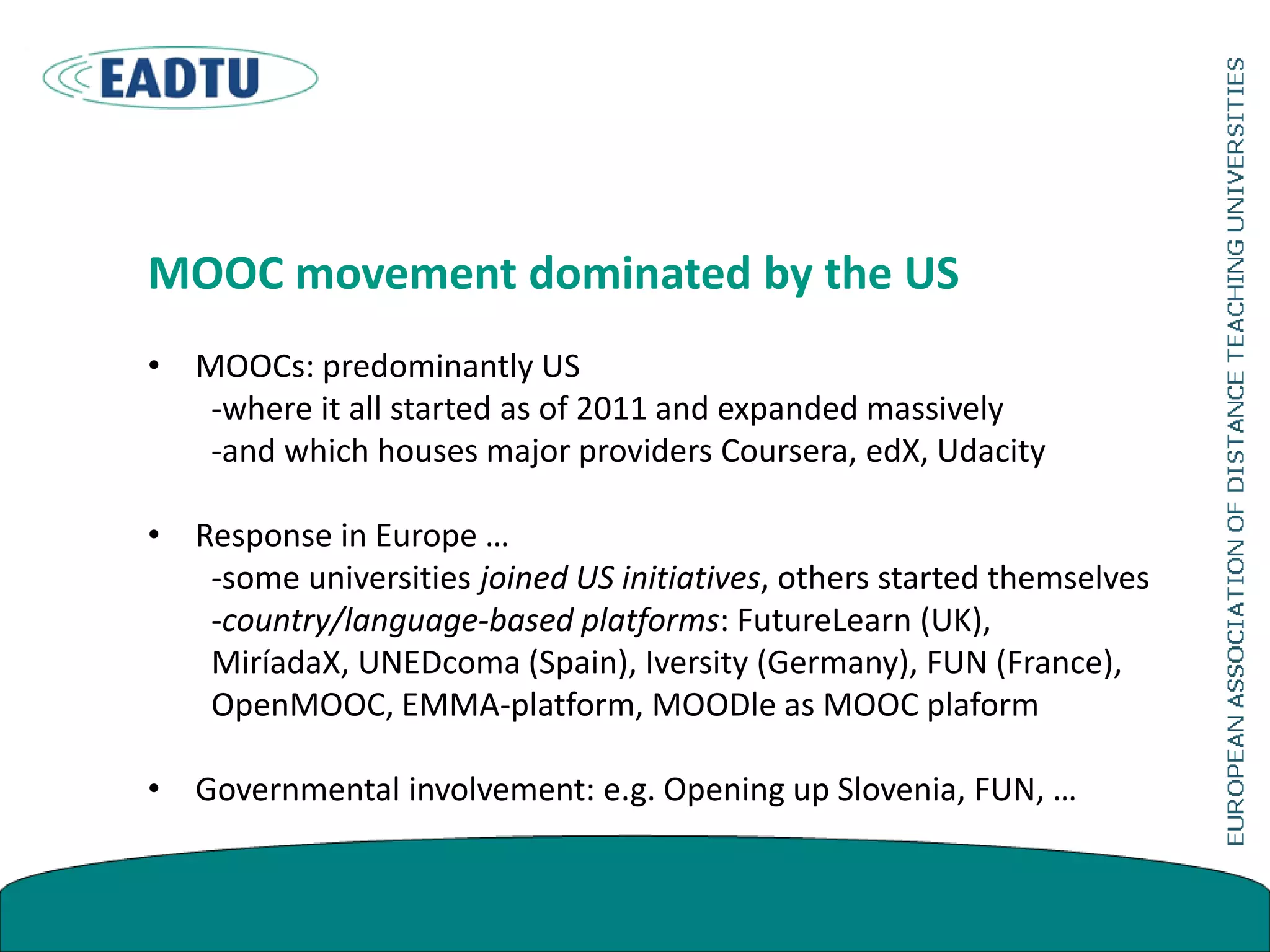 MOOC movement dominated by the US
• MOOCs: predominantly US
-where it all started as of 2011 and expanded massively
-and which houses major providers Coursera, edX, Udacity
• Response in Europe …
-some universities joined US initiatives, others started themselves
-country/language-based platforms: FutureLearn (UK),
MiríadaX, UNEDcoma (Spain), Iversity (Germany), FUN (France),
OpenMOOC, EMMA-platform, MOODle as MOOC plaform
• Governmental involvement: e.g. Opening up Slovenia, FUN, …
 