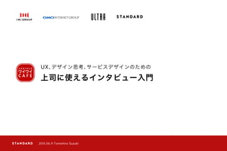 上司に使えるインタビュー入門
UX、デザイン思考、サービスデザインのための
2015.06.11 Tomohiro Suzuki
 