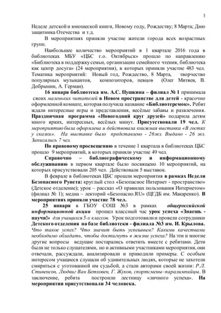 3
Неделе детскойи юношеской книги, Новому году, Рождеству; 8 Марта; Дню
защитника Отечества и т.д.
В мероприятиях приняли участие жители города всех возрастных
групп.
Наибольшее количество мероприятий в 1 квартале 2016 года в
библиотеках МБУ «ЦБС г.о. Октябрьск» прошло по направлению
«Библиотека в поддержкусемьи, организации семейного чтения, библиотека
как центр досуга» (24 мероприятия), в которых приняли участие 483 чел.
Тематика мероприятий: Новый год, Рождество, 8 Марта, творчество
популярных музыкантов, композиторов, певцов (Олег Митяев, В.
Добрынин, А. Герман).
16 января библиотека им. А.С. Пушкина – филиал № 1 принимала
своих маленьких читателей в Новом пространстве для детей - красочно
оформленнойкомнате, которая получила название «Библиотеремок». Ребят
ждали интересные игры и представления, весёлые забавы и развлечения.
Праздничная программа «Новогодний круг друзей» подарила детям
много ярких, интересных, весёлых минут. Присутствовали 19 чел. К
мероприятиюбыла оформлена и действовала книжная выставка «В гостях
у сказки». На выставке было представлено - 26экз. Выдано - 26 экз.
Записались 7 чел.
По правовомупросвещению в течение 1 квартала в библиотеках ЦБС
прошло 9 мероприятий, в которых приняли участие 49 чел.
Справочно – библиографическому и информационному
обслуживанию в первом квартале было посвящено 10 мероприятий, на
которых присутствовали 205 чел. Действовали 5 выставок.
В феврале в библиотеках ЦБС прошли мероприятия в рамках Недели
Безопасного Рунета: круглый стол «Безопасное Интернет - пространство»
(Детское отделение); урок – рассказ «О правилах пользования Интернетом»
(филиал № 1); медиа – лекторий «Безопасно.RU» (ЦГДБ им. Макаренко). В
мероприятиях приняли участие 78 чел.
25 января в ГБОУ СОШ №3 в рамках общероссийской
информационной акции прошел классный час урок успеха «Знаешь -
научи!» для учащихся 5-х классов. Урок подготовилии провели сотрудники
Детского отделения на базе библиотеки - филиала №3 им. И. Крылова.
Что такое успех? Что значит быть успешным? Какими качествами
необходимо обладать, чтобы достигнуть в жизни успеха? На эти и многие
другие вопросы ведущие постарались ответить вместе с ребятами. Дети
были не только слушателями, но и активными участниками мероприятия, они
отвечали, рассуждали, анализировали и приводили примеры. С особым
интересом учащиеся слушали об удивительных людях, которые не захотели
смириться с уготованной им судьбой, а стали авторами своей жизни: Р.Л.
Стивенсон, Людвиг Ван Бетховен, Г. Жуков, спортсмены–паралимпийцы. В
заключение, ребята построили лестницу «личного успеха». На
мероприятии присутствовали 34 человека.
 