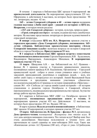 4
В течение 1 квартала в библиотеках ЦБС прошло 6 мероприятий по
краеведческой деятельности. На мероприятиях присутствовали 225 чел.
Оформлены и действовали 6 выставок, на которых было представлено 90
экз. литературы, выдано 42 экз.
165 - летию Самарской губернии и 60 - летию города посвящена
годовая выставка «Люби свой край – уважай его историю» в ЦГБ им.
Некрасова, в которую вошли разделы:
- «165 лет Самарской губернии»: история, культура, природа края;
- «Город, который мнедорог»: история, издания местных самобытных
авторов. На выставке представлена литература из фондов художественной и
отраслевой литературы.
В январе сотрудники ЦГБ им. Н.А. Некрасова приняли участие в
городском празднике «День Самарской губернии», посвященном 165-
летию губернии. Библиотечная краеведческая викторина «Земли
Самарской минувшая судьба» включала вопросы по истории Самарской
области и города Октябрьска. Присутствовали 53 чел.
В 1 квартале в библиотеках ЦБС прошли встречи с известными
местными писателями и поэтами: Сергеем Кирюхиным, Н.В. Будылиным,
Владимиром Варламовым, Александром Михеевым. В мероприятиях
приняли участие 172 чел.
11 марта Шишулина А.В. - зав. библиотекой им. А.С. Пушкина –
филиал № 1 приняла участие в Городских краеведческих диалогах,
посвящённых памяти краеведа К.И. Евдокимова. Организатор - Городской
краеведческий музей собрал в своих стенах учащихся школ и учебных
заведений, преподавателей, увлечённых и одарённых людей, - всех, кто
любит свой город и интересуется его историей. Анной Васильевной была
подготовлена и предложена вниманию участников «Диалогов»
исследовательская работа«Страницы из истории микрорайона «Пристань» -
секция №1 «От Слободы до города живём одной историей» - об истории
становления и развития города Октябрьска и Самарской области
(промышленность, индивидуальноепредпринимательство города). Заучастие
автору работы вручен Диплом.
В 1 квартале в библиотеках МБУ «ЦБС г.о. Октябрьск» прошло 14
мероприятий, посвященных продвижению книги и чтения. В
мероприятиях приняли участие 435 чел. Действовали 12 выставок, на
которых было представлено 255 экз. Выдано 180 экз.
В марте в рамках Недели детской и юношеской книги в библиотеках
ЦБС прошло 10 мероприятий, в которых приняли участие 357 чел.
15 марта библиотека им. И. Крылова – филиал № 3, организовала
День громкого чтения, посвященный Всемирному дню чтения вслух. В
этот день центром внимания стала книга. Что читали вслух? Выбор книг был
очень разнообразен. Некоторые пользователи в течение этого дня
прочитывали по одной странице из книг-юбиляров 2016 года. Таких как
«Капитанская дочка» А.С.Пушкина (180 лет), «Горе от ума» А.Грибоедова
 