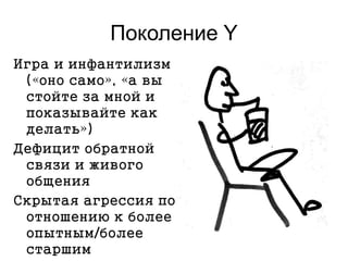 Поколение Y
Игра и инфантилизм
(«оно само», «а вы
стойте за мной и
показывайте как
делать»)
Дефицит обратной
связи и живого
общения
Скрытая агрессия по
отношению к более
опытным/более
старшим
 