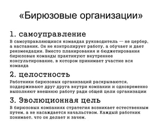 «Бирюзовые организации»
1. самоуправление
В самоуправляющихся командах руководитель — не цербер,
а наставник. Он не контролирует работу, а обучает и дает
рекомендации. Вместо планирования и бюджетирования
бирюзовые команды практикуют внутреннее
консультирование, в котором принимает участие вся
команда
2. целостность
Работники бирюзовых организаций раскрываются,
поддерживают друг друга внутри компании и одновременно
выполняют внешнюю работу ради общей цели организации
3. Эволюционная цель
В бирюзовых компаниях стратегия возникает естественным
путем, а не насаждается начальством. Каждый работник
понимает, что он делает и зачем.
 