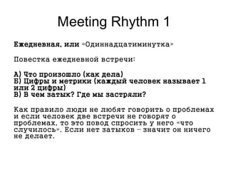 Меeting Rhythm 1
Ежедневная, или «Одиннадцатиминутка»
Повестка ежедневной встречи:
А) Что произошло (как дела)
Б) Цифры и метрики (каждый человек называет 1
или 2 цифры)
В) В чем затык? Где мы застряли?
Как правило люди не любят говорить о проблемах
и если человек две встречи не говорят о
проблемах, то это повод спросить у него «что
случилось». Если нет затыков – значит он ничего
не делает.
 