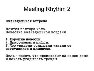 Меeting Rhythm 2
Еженедельная встреча.
Длится полтора часа.
Повестка еженедельной встречи
1. Хорошие новости
2. Приоритеты и цифры.
3. Что увидели услышали узнали от
сотрудников и клиентов.
Цель – понять что происходит на самом деле
и начать угадывать тренды.
 