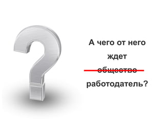 А чего от него
ждет
общество
работодатель?
 