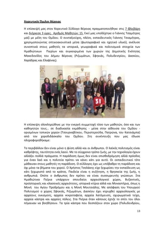 13
Χορευτικός Όμιλος Βέροιας
Η επίσκεψή μας στον Χορευτικό Σύλλογο Βέροιας πραγματοποιήθηκε στις 7 Φλεβάρη
και διήρκεσε 3 ώρες. Αριθμός Μαθητών: 15. Εκεί μας υποδέχτηκε ο Γιάννης Τσαμήτρος
μαζί με μέλη του Ομίλου. Ο συνταξιούχος, πλέον, εκπαιδευτικός Γιάννης Τσιαμήτρος,
χρησιμοποιώντας οπτικοακουστικά μέσα (φωτογραφικό και ηχητικό υλικό), ανέλυσε
συνοπτικά στους μαθητές τα ιστορικά, γεωγραφικά και πολιτισμικά στοιχεία των
Ημαθιώτικων Πιερίων και συγκεκριμένα των χωριών της Δημοτικής Ενότητας
Μακεδονίδος του Δήμου Βέροιας (Ριζωμάτων, Σφηκιάς, Πολυδεντρίου, Δασκίου,
Χαράδρας και Ελαφίνας).
Η επίσκεψη ολοκληρώθηκε με την ενεργή συμμετοχή τόσο των μαθητών, όσο και των
καθηγητών τους… σε διαδικασία εκμάθησης - μέσα στην αίθουσα του Ομίλου -
ορισμένων τοπικών χορών (Τσουρναβίτκου, Περιστερούδα, Πατρώνα, του Κατσιάμπα)
από τον χοροδιδάσκαλο του Ομίλου. Στη συνέντευξη που μας έδωσε
πληροφορηθήκαμε:
Το περιβάλλον δεν είναι μόνο η φύση αλλά και οι άνθρωποι. Ο λαϊκός πολιτισμός είναι
καθρέφτης, ταυτότητα ενός λαού. Με το σύγχρονο τρόπο ζωής, με την τεχνολογία έχουν
αλλάξει πολλά πράγματα. Η παράδοση όμως δεν είναι οπισθοδρόμηση αλλά πρόοδος
για έναν λαό και η πολιτεία πρέπει να κάνει κάτι για αυτό. Οι εκπαιδευτικοί τότε
μάθαιναν στους μαθητές τη παράδοση. Ο σύλλογος έχει ως υπόβαθρο τη παράδοση και
όχι μόνο τα βήματα του χορού. Ο Χρήστος Τσολάκης είχε ξεχωρίσει την εκπαίδευση ως
κάτι ξεχωριστό από το κράτος. Παιδεία είναι η συζήτηση, η θρησκεία της ζωής, η
ανθρωπιά. Οπότε ο άνθρωπος δεν πρέπει να είναι συσσωρευτής γνώσεων. Στα
Ημαθιώτικα Πιέρια υπάρχουν σπουδαίοι αρχαιολογικοί χώροι, Βυζαντινές,
προϊστορικές και κλασσικές αρχαιότητες, ιστορικά κτίρια αλλά και Μοναστήρια, όπως η
Μονή του Αγίου Προδρόμου και η Μονή Μουτσιάλης. Με απόφαση του Υπουργού
Πολιτισμού ο χώρος Σφηκιάς, Ριζωμάτων, Δασκίου έχει κηρυχθεί αρχαιολογικός με
αρχαίους οικισμούς, αρχαία νεκροταφεία, αρχαία λατόμευση, οχυρωματικά τείχη,
αρχαία κάστρα και αρχαίες πόλεις. Στα Πιέρια όταν κάποιος έχτιζε το σπίτι του όλοι
πήγαιναν να βοηθήσουν. Τα τρία κάστρα που δεσπόζουν στον χώρο (Πολυδενδρίου,
13
Χορευτικός Όμιλος Βέροιας
Η επίσκεψή μας στον Χορευτικό Σύλλογο Βέροιας πραγματοποιήθηκε στις 7 Φλεβάρη
και διήρκεσε 3 ώρες. Αριθμός Μαθητών: 15. Εκεί μας υποδέχτηκε ο Γιάννης Τσαμήτρος
μαζί με μέλη του Ομίλου. Ο συνταξιούχος, πλέον, εκπαιδευτικός Γιάννης Τσιαμήτρος,
χρησιμοποιώντας οπτικοακουστικά μέσα (φωτογραφικό και ηχητικό υλικό), ανέλυσε
συνοπτικά στους μαθητές τα ιστορικά, γεωγραφικά και πολιτισμικά στοιχεία των
Ημαθιώτικων Πιερίων και συγκεκριμένα των χωριών της Δημοτικής Ενότητας
Μακεδονίδος του Δήμου Βέροιας (Ριζωμάτων, Σφηκιάς, Πολυδεντρίου, Δασκίου,
Χαράδρας και Ελαφίνας).
Η επίσκεψη ολοκληρώθηκε με την ενεργή συμμετοχή τόσο των μαθητών, όσο και των
καθηγητών τους… σε διαδικασία εκμάθησης - μέσα στην αίθουσα του Ομίλου -
ορισμένων τοπικών χορών (Τσουρναβίτκου, Περιστερούδα, Πατρώνα, του Κατσιάμπα)
από τον χοροδιδάσκαλο του Ομίλου. Στη συνέντευξη που μας έδωσε
πληροφορηθήκαμε:
Το περιβάλλον δεν είναι μόνο η φύση αλλά και οι άνθρωποι. Ο λαϊκός πολιτισμός είναι
καθρέφτης, ταυτότητα ενός λαού. Με το σύγχρονο τρόπο ζωής, με την τεχνολογία έχουν
αλλάξει πολλά πράγματα. Η παράδοση όμως δεν είναι οπισθοδρόμηση αλλά πρόοδος
για έναν λαό και η πολιτεία πρέπει να κάνει κάτι για αυτό. Οι εκπαιδευτικοί τότε
μάθαιναν στους μαθητές τη παράδοση. Ο σύλλογος έχει ως υπόβαθρο τη παράδοση και
όχι μόνο τα βήματα του χορού. Ο Χρήστος Τσολάκης είχε ξεχωρίσει την εκπαίδευση ως
κάτι ξεχωριστό από το κράτος. Παιδεία είναι η συζήτηση, η θρησκεία της ζωής, η
ανθρωπιά. Οπότε ο άνθρωπος δεν πρέπει να είναι συσσωρευτής γνώσεων. Στα
Ημαθιώτικα Πιέρια υπάρχουν σπουδαίοι αρχαιολογικοί χώροι, Βυζαντινές,
προϊστορικές και κλασσικές αρχαιότητες, ιστορικά κτίρια αλλά και Μοναστήρια, όπως η
Μονή του Αγίου Προδρόμου και η Μονή Μουτσιάλης. Με απόφαση του Υπουργού
Πολιτισμού ο χώρος Σφηκιάς, Ριζωμάτων, Δασκίου έχει κηρυχθεί αρχαιολογικός με
αρχαίους οικισμούς, αρχαία νεκροταφεία, αρχαία λατόμευση, οχυρωματικά τείχη,
αρχαία κάστρα και αρχαίες πόλεις. Στα Πιέρια όταν κάποιος έχτιζε το σπίτι του όλοι
πήγαιναν να βοηθήσουν. Τα τρία κάστρα που δεσπόζουν στον χώρο (Πολυδενδρίου,
13
Χορευτικός Όμιλος Βέροιας
Η επίσκεψή μας στον Χορευτικό Σύλλογο Βέροιας πραγματοποιήθηκε στις 7 Φλεβάρη
και διήρκεσε 3 ώρες. Αριθμός Μαθητών: 15. Εκεί μας υποδέχτηκε ο Γιάννης Τσαμήτρος
μαζί με μέλη του Ομίλου. Ο συνταξιούχος, πλέον, εκπαιδευτικός Γιάννης Τσιαμήτρος,
χρησιμοποιώντας οπτικοακουστικά μέσα (φωτογραφικό και ηχητικό υλικό), ανέλυσε
συνοπτικά στους μαθητές τα ιστορικά, γεωγραφικά και πολιτισμικά στοιχεία των
Ημαθιώτικων Πιερίων και συγκεκριμένα των χωριών της Δημοτικής Ενότητας
Μακεδονίδος του Δήμου Βέροιας (Ριζωμάτων, Σφηκιάς, Πολυδεντρίου, Δασκίου,
Χαράδρας και Ελαφίνας).
Η επίσκεψη ολοκληρώθηκε με την ενεργή συμμετοχή τόσο των μαθητών, όσο και των
καθηγητών τους… σε διαδικασία εκμάθησης - μέσα στην αίθουσα του Ομίλου -
ορισμένων τοπικών χορών (Τσουρναβίτκου, Περιστερούδα, Πατρώνα, του Κατσιάμπα)
από τον χοροδιδάσκαλο του Ομίλου. Στη συνέντευξη που μας έδωσε
πληροφορηθήκαμε:
Το περιβάλλον δεν είναι μόνο η φύση αλλά και οι άνθρωποι. Ο λαϊκός πολιτισμός είναι
καθρέφτης, ταυτότητα ενός λαού. Με το σύγχρονο τρόπο ζωής, με την τεχνολογία έχουν
αλλάξει πολλά πράγματα. Η παράδοση όμως δεν είναι οπισθοδρόμηση αλλά πρόοδος
για έναν λαό και η πολιτεία πρέπει να κάνει κάτι για αυτό. Οι εκπαιδευτικοί τότε
μάθαιναν στους μαθητές τη παράδοση. Ο σύλλογος έχει ως υπόβαθρο τη παράδοση και
όχι μόνο τα βήματα του χορού. Ο Χρήστος Τσολάκης είχε ξεχωρίσει την εκπαίδευση ως
κάτι ξεχωριστό από το κράτος. Παιδεία είναι η συζήτηση, η θρησκεία της ζωής, η
ανθρωπιά. Οπότε ο άνθρωπος δεν πρέπει να είναι συσσωρευτής γνώσεων. Στα
Ημαθιώτικα Πιέρια υπάρχουν σπουδαίοι αρχαιολογικοί χώροι, Βυζαντινές,
προϊστορικές και κλασσικές αρχαιότητες, ιστορικά κτίρια αλλά και Μοναστήρια, όπως η
Μονή του Αγίου Προδρόμου και η Μονή Μουτσιάλης. Με απόφαση του Υπουργού
Πολιτισμού ο χώρος Σφηκιάς, Ριζωμάτων, Δασκίου έχει κηρυχθεί αρχαιολογικός με
αρχαίους οικισμούς, αρχαία νεκροταφεία, αρχαία λατόμευση, οχυρωματικά τείχη,
αρχαία κάστρα και αρχαίες πόλεις. Στα Πιέρια όταν κάποιος έχτιζε το σπίτι του όλοι
πήγαιναν να βοηθήσουν. Τα τρία κάστρα που δεσπόζουν στον χώρο (Πολυδενδρίου,
 