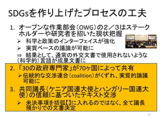SDGsを作り上げたプロセスの工夫
1. オープンな作業部会（OWG）の２／３はステーク
ホルダーや研究者を招いた現状把握
 科学と政策のインターフェイスが強化
 実質ベースの議論が可能に
⇒ 結果として、通常の外交文書で使用されないような
（科学的）言語が成果文書に
2. 「30の政府専門家」が70ヶ国によって共有
伝統的な交渉連合（coalition）がくずれ、実質的論議
可能に
3. 共同議長（ケニア国連大使とハンガリー国連大
使）の信頼に基づいたテキスト交渉
 未決事項を括弧【】に入れるのではなく、全て議長
預かりでの文書決定
13
 