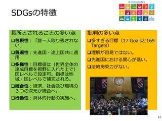 SDGsの特徴
長所とされることの多い点
包摂性：「誰一人取り残されな
い」
普遍性：先進国・途上国共に適
用
多様性：目標値は（世界全体の
達成目標を視野に入れた上で）
国レベルで設定可。指標は地
域・国レベルで補完される。
統合性：経済、社会及び環境の
３つの次元が統合へ。
行動性：具体的行動の実施へ。
批判の多い点
多すぎる目標（17 Goalsと169
Targets）
理解が容易ではない。
先進国における関心が低い。
法的拘束力がない。
14
 