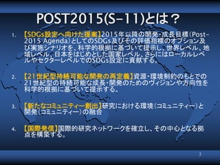 POST2015(S-11)とは？
1. 【SDGs設定へ向けた提案】2015年以降の開発・成長目標（Post-
2015 Agenda）としてのSDGs及びその評価指標のオプション及
び実施シナリオを、科学的根拠に基づいて提示し、世界レベル、地
域レベル、日本をはじめとした国家レベル、さらにはローカルレベ
ルやセクターレベルでのSDGs設定に貢献する。
2. 【21世紀型持続可能な開発の再定義】資源・環境制約のもとでの
21世紀型の持続可能な成長・開発のためのヴィジョンや方向性を
科学的根拠に基づいて提示する。
3. 【新たなコミュニティー創出】研究における環境（コミュニティー）と
開発（コミュニティー）の融合
4. 【国際発信】国際的研究ネットワークを確立し、その中心となる拠
点を構築する。
2
 