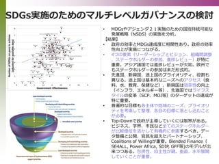 SDGs実施のためのマルチレベルガバナンスの検討
• MDGsやアジェンダ２１実施のための国別持続可能な
発展戦略（NSDS）の実施を分析。
【結果】
• 政府の効率とMDGs達成度に相関性あり。政府の効率
性向上が実施につながる。
• 4つの要素（リーダーシップとビジョン、組織間調整
、ステークホルダーの参加、進捗レビュー）が特に
重要。アジア諸国では進捗レビューが欠如。欧州で
もステークホルダーの参加は未だ形式的。
• 先進国、新興国、途上国のプライオリティ、役割も
異なる。途上国は基本的なニーズへのアクセス（食
料、水、教育、保健など）、新興国は効率性の向上
（インフラ、エネルギー等）、先進国ではライフス
タイルの変革（SCP、MOI等）のターゲットの達成が
特に重要。
• 普遍的な目標も各主体や地域のニーズ、プライオリ
ティを考慮して整理、各自の目標に落とし込むこと
が必要。
• Top-Downで政府が主導していくには限界がある。
ビジネス、学界、市民など全てのステークホルダー
が比較優位を活かして有機的に参画するべき。デー
タ整備と公開、官民を超えたパートナーシップ、
Coalitions of Willingが重要。Blended Finance（
SE4ALL, Power Africa, SDIP, GFF等)のモデルが出
来つつある。包摂性、自主性が鍵。垂直、水平展開
していくことが重要。
 