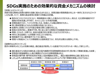 【民間によるファイナンス】
持続可能な開発は民間の通常の活動に組み込まれる以上、民間活動の環境側面の向上を一体的に支えられるファイナ
ンスが必要。そこで、実際の資金使用の現場での問題点を把握。
 既存のビジネスでのリスクに比べ、環境側面を大事にした場合のリスクが大きい。例えば、化石燃料価格やFIT
価格の将来見通しが不明で、キャッシュフローの予測が困難。
 初期投資が大きく、ペイバックが長いため、投資としては機会費用が大きい。
 特に森林管理のようなものは短期の収益になじまない。
 結果的に民間ビジネスが可能な環境分野には偏りが生じる。
 客筋の支持が弱い。需要が不明。特に途上国では環境の付加価値が認められていない。
 環境・エネルギー分野では、政府の政策方針の変更にともなうリスクが大きい。
 MRVに係る国際ルールが煩雑で対応コストが掛かる。
 環境案件でない通常案件でも十分に儲かる。
 環境への取組みについての情報開示は強制規定でなく、率先的な開示は競争上不利。
【国際的な公的ファイナンス】
既存の革新的メカニズムの効果の検証。適応基金が採用している直接アクセスモダリティを一例として取り上げた。
 適応基金からの資金支援を途上国の国内機関が多国間機関を経由せずに受け取って事業を実施した結果；
 受取国の実施機関ないし執行機関のどちらかの当事者意識は向上
 受取国の専門家・専門的知見を学習した政府職員を活用し，適応の最良事例を広範に普及させる
 しかし必ずしも脆弱地域の人々の開発ニーズを組み込みボトムアップ型で事業を実施したわけではない
SDGs実施のための効果的な資金メカニズムの検討
資金配分・管理 事業実施・管理 事業執行
国際領域
受取国国内
多国間基金 多国間機関 外国企業・団体
国内機関 受取国政府・団体
直接アクセス方
式による変化
 