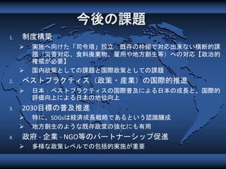 今後の課題
1. 制度構築
 実施へ向けた「司令塔」設立：既存の枠組で対応出来ない横断的課
題（災害対応、食料廃棄物、雇用や地方創生等）への対応【政治的
権威が必要】
 国内政策としての課題と国際政策としての課題
2. ベストプラクティス（政策・産業）の国際的推進
 日本：ベストプラクティスの国際普及による日本の成長と、国際的
評価向上による日本の地位向上
3. 2030目標の普及推進
 特に、SDGsは経済成長戦略であるという認識醸成
 地方創生のような既存政策の強化にも有用
4. 政府 - 企業 - NGO等のパートナーシップ促進
 多様な政策レベルでの包括的実施が重要
 