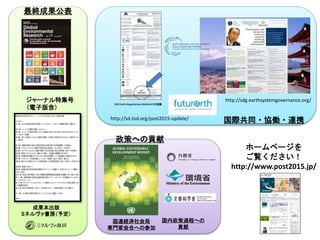 31
成果本出版
ミネルヴァ書房（予定）
ジャーナル特集号
（電子版含）
ホームページを
ご覧ください！
http://www.post2015.jp/
http://sd.iisd.org/post2015-update/
http://sdg.earthsystemgovernance.org/
国際共同・協働・連携
最終成果公表
国連経済社会局
専門家会合への参加
政策への貢献
国内政策過程への
貢献
 