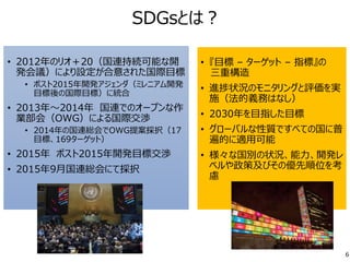 SDGsとは？
• 2012年のリオ＋20（国連持続可能な開
発会議）により設定が合意された国際目標
• ポスト2015年開発アジェンダ（ミレニアム開発
目標後の国際目標）に統合
• 2013年～2014年 国連でのオープンな作
業部会（OWG）による国際交渉
• 2014年の国連総会でOWG提案採択（17
目標、169ターゲット）
• 2015年 ポスト2015年開発目標交渉
• 2015年9月国連総会にて採択
6
• 『目標 – ターゲット – 指標』の
三重構造
• 進捗状況のモニタリングと評価を実
施（法的義務はなし）
• 2030年を目指した目標
• グローバルな性質ですべての国に普
遍的に適用可能
• 様々な国別の状況、能力、開発レ
ベルや政策及びその優先順位を考
慮
 