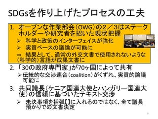 SDGsを作り上げたプロセスの工夫
1. オープンな作業部会（OWG）の２／３はステーク
ホルダーや研究者を招いた現状把握
 科学と政策のインターフェイスが強化
 実質ベースの議論が可能に
⇒ 結果として、通常の外交文書で使用されないような
（科学的）言語が成果文書に
2. 「30の政府専門家」が70ヶ国によって共有
伝統的な交渉連合（coalition）がくずれ、実質的論議
可能に
3. 共同議長（ケニア国連大使とハンガリー国連大
使）の信頼に基づいたテキスト交渉
 未決事項を括弧【】に入れるのではなく、全て議長
預かりでの文書決定
9
 