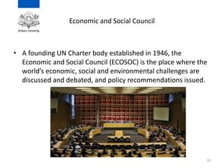 Economic and Social Council
• A founding UN Charter body established in 1946, the
Economic and Social Council (ECOSOC) is the place where the
world’s economic, social and environmental challenges are
discussed and debated, and policy recommendations issued.
10
 