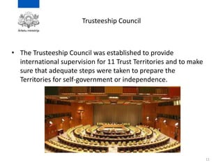 Trusteeship Council
• The Trusteeship Council was established to provide
international supervision for 11 Trust Territories and to make
sure that adequate steps were taken to prepare the
Territories for self-government or independence.
11
 