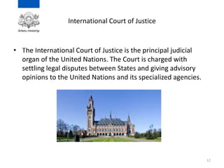 International Court of Justice
• The International Court of Justice is the principal judicial
organ of the United Nations. The Court is charged with
settling legal disputes between States and giving advisory
opinions to the United Nations and its specialized agencies.
12
 