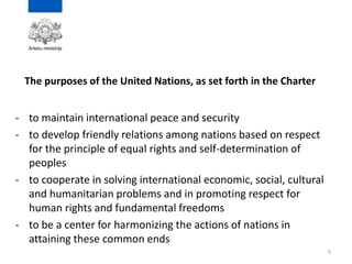 The purposes of the United Nations, as set forth in the Charter
- to maintain international peace and security
- to develop friendly relations among nations based on respect
for the principle of equal rights and self-determination of
peoples
- to cooperate in solving international economic, social, cultural
and humanitarian problems and in promoting respect for
human rights and fundamental freedoms
- to be a center for harmonizing the actions of nations in
attaining these common ends
5
 