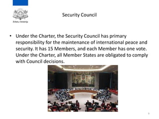 Security Council
• Under the Charter, the Security Council has primary
responsibility for the maintenance of international peace and
security. It has 15 Members, and each Member has one vote.
Under the Charter, all Member States are obligated to comply
with Council decisions.
9
 