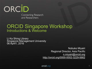 ORCID Singapore Workshop
Introductions & Welcome
Li Ka Shing Library
Singapore Management University
06 April1, 2016
Nobuko Miyairi
Regional Director, Asia Pacific
n.miyairi@orcid.org
http://orcid.org/0000-0002-3229-5662
orcid.org 1
 
