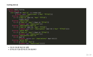 routing_test.clj
(deftest depts-routing
(with-test-db
(let [{dept-id "dept-id" :as create-res}
(request :post "/dept/create" {"dept" "연구1실"})]
(testing "/dept/create"
(is (= {"dept-id" dept-id, "dept" "연구1실"}
create-res)))
(testing "/depts/read"
(is (= [["dept-id" "dept"] [dept-id "연구1실"]]
(request :get "/depts/read"))))
(testing "/dept/update/:dept-id"
(is (= {"dept-id" dept-id, "dept" "연구6실"}
(request :post (str "/dept/update/" dept-id) {"dept" "연구6실"}))))
(testing "update 확인"
(is (= [["dept-id" "dept"] [dept-id "연구6실"]]
(request :get "/depts/read"))))
(testing "/dept/delete/:dept-id"
(is (= dept-id
(request :delete (str "/dept/delete/" dept-id)))))
(testing "delete 확인"
(is (= [["dept-id" "dept"]]
(request :get "/depts/read")))))))
테스트 DB 를 대상으로 실행
한 테스트가 끝나면 테스트 DB 원상복구
22 / 37
 