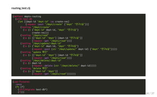 routing_test.clj
(deftest depts-routing
(with-test-db
(let [{dept-id "dept-id" :as create-res}
(request :post "/dept/create" {"dept" "연구1실"})]
(testing "/dept/create"
(is (= {"dept-id" dept-id, "dept" "연구1실"}
create-res)))
(testing "/depts/read"
(is (= [["dept-id" "dept"] [dept-id "연구1실"]]
(request :get "/depts/read"))))
(testing "/dept/update/:dept-id"
(is (= {"dept-id" dept-id, "dept" "연구6실"}
(request :post (str "/dept/update/" dept-id) {"dept" "연구6실"}))))
(testing "update 확인"
(is (= [["dept-id" "dept"] [dept-id "연구6실"]]
(request :get "/depts/read"))))
(testing "/dept/delete/:dept-id"
(is (= dept-id
(request :delete (str "/dept/delete/" dept-id)))))
(testing "delete 확인"
(is (= [["dept-id" "dept"]]
(request :get "/depts/read")))))))
(use-fixtures
:once
(fn [f]
(init/migrate test-db*)
(f)))
24 / 37
 