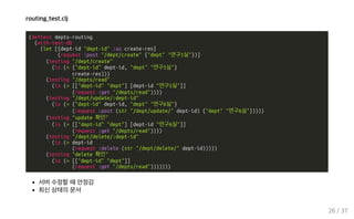 routing_test.clj
(deftest depts-routing
(with-test-db
(let [{dept-id "dept-id" :as create-res}
(request :post "/dept/create" {"dept" "연구1실"})]
(testing "/dept/create"
(is (= {"dept-id" dept-id, "dept" "연구1실"}
create-res)))
(testing "/depts/read"
(is (= [["dept-id" "dept"] [dept-id "연구1실"]]
(request :get "/depts/read"))))
(testing "/dept/update/:dept-id"
(is (= {"dept-id" dept-id, "dept" "연구6실"}
(request :post (str "/dept/update/" dept-id) {"dept" "연구6실"}))))
(testing "update 확인"
(is (= [["dept-id" "dept"] [dept-id "연구6실"]]
(request :get "/depts/read"))))
(testing "/dept/delete/:dept-id"
(is (= dept-id
(request :delete (str "/dept/delete/" dept-id)))))
(testing "delete 확인"
(is (= [["dept-id" "dept"]]
(request :get "/depts/read")))))))
서버 수정할 때 안정감
최신 상태의 문서
26 / 37
 