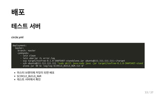 배포
테스트 서버
circle.yml
deployment:
master:
branch: master
commands:
- lein clean
- lein uberjar 2> error.log
- scp target/toxfree-0.1.0-SNAPSHOT-standalone.jar ubuntu@111.111.111.111:~/target
- ssh ubuntu@111.111.111.111 "sudo pkill java;sudo java -jar target/toxfree-0.1.0-SNAPSHOT-stand
alone.jar 80 &> log/log-$CIRCLE_BUILD_NUM.txt &"
마스터 브랜치에 커밋이 되면 배포
$CIRCLE_BUILD_NUM
테스트 서버에서 확인
33 / 37
 