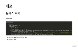 배포
릴리즈 서버
circle.yml
deployment:
release:
tag: /release-.*/
commands:
- lein clean
- lein uberjar 2> error.log
- scp target/toxfree-0.1.0-SNAPSHOT-standalone.jar ubuntu@222.222.222.222:~/target/toxfree-0.1.0
-SNAPSHOT-standalone-$CIRCLE_TAG.jar
- ssh ubuntu@222.222.222.222 "sudo pkill java;sudo java -jar target/toxfree-0.1.0-SNAPSHOT-stand
alone-$CIRCLE_TAG.jar 80 $CIRCLE_TAG &> log/log-$CIRCLE_TAG.txt &"
release-* 태그가 푸시되면 배포
$CIRCLE_TAG
34 / 37
 