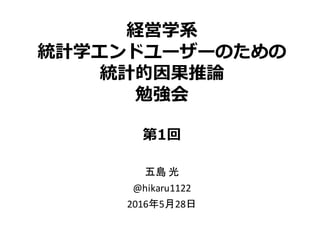 経営学系
統計学エンドユーザーのための
統計的因果推論
勉強会
第1回
五島 光
@hikaru1122
2016年5月28日
 