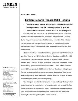 NEWS RELEASE


                                                Timken Reports Record 2008 Results
                                              • Company posts record annual sales, earnings and cash
                                                  from operations despite challenging fourth quarter
                                              • Outlook for 2009 lower across most of the enterprise
                                              CANTON, Ohio: Jan. 29, 2009 — The Timken Company (NYSE: TKR) today

                                          reported sales of $5.7 billion for 2008, an increase of 8 percent from a year ago.

                                          During the year, the company benefited from strong demand in global industrial

                                          markets, surcharges, pricing and currency, as well as acquisitions serving the

                                          aerospace and energy market sectors. Lower automotive demand partially offset

                                          these benefits.

                                              The company achieved income from continuing operations of $267.7 million, or $2.78

                                          per diluted share, up from $219.4 million, or $2.29 per diluted share, in 2007. The 2008

                                          results included a goodwill impairment charge in the company’s Mobile Industries

                                          segment of $42.2 million, or $0.44 per diluted share. Excluding all special items, income

                                          from continuing operations increased 36 percent to $313.4 million or $3.26 per diluted
The Timken Company
                                          share in 2008, compared with $229.9 million or $2.40 per diluted share in the prior year.
Media Contact: Lorrie Paul Crum
Manager – Global Media and Strategic
                                          Full-year earnings benefited from pricing, surcharges and acquisitions. These benefits
Communications
Mail Code: GNW-37
1835 Dueber Avenue, S.W.
                                          were partially offset by higher raw-material costs and related LIFO charges, as well as
Canton, OH 44706 U.S.A.
Telephone: (330) 471-3514
Facsimile: (330) 471-7032
                                          manufacturing and logistics costs versus a year ago.
lorrie.crum@timken.com

                                              “Our strategy to reposition the company for more diversified, profitable growth in
Investor Contact: Steve Tschiegg
Director – Capital Markets and Investor
Relations
                                          industrial markets contributed to the year’s record results,” said James W. Griffith,
Mail Code: GNE-26
1835 Dueber Avenue, S.W.
Canton, OH 44706 U.S.A.
                                          Timken president and chief executive officer. “We believe the steps we’ve taken to
Telephone: (330) 471-7446
Facsimile: (330) 471-2797
steve.tschiegg@timken.com                 grow and optimize our business for long-term value creation also position the
For Additional Information:
                                          company to better manage through the current downturn.”
www.timken.com/media
www.timken.com/investors
 