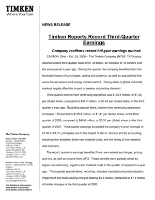 NEWS RELEASE


                                             Timken Reports Record Third-Quarter
                                                          Earnings
                                                Company reaffirms record full-year earnings outlook
                                           CANTON, Ohio – Oct. 24, 2008 – The Timken Company (NYSE: TKR) today

                                        reported record third-quarter sales of $1.48 billion, an increase of 18 percent over

                                        the same period a year ago. During the quarter, the company benefited from the

                                        favorable impact of surcharges, pricing and currency, as well as acquisitions that

                                        serve the aerospace and energy market sectors. Strong sales in global industrial

                                        markets largely offset the impact of weaker automotive demand.

                                           Third-quarter income from continuing operations was $130.4 million, or $1.35

                                        per diluted share, compared to $41.2 million, or $0.43 per diluted share, in the third

                                        quarter a year ago. Excluding special items, income from continuing operations

                                        increased 179 percent to $135.8 million, or $1.41 per diluted share, in the third

                                        quarter of 2008, compared to $48.6 million, or $0.51 per diluted share, in the third

                                        quarter of 2007. Third-quarter earnings exceeded the company’s prior estimate of

                                        $1.00 to $1.10, principally due to the impact of last-in, first-out (LIFO) accounting,
The Timken Company
Media Contact: Jeff Dafler
                                        resulting from projected lower raw-material costs, and the timing of raw-material
Manager – Global Media &
Government Relations
Mail Code: GNW-37                       cost recovery.
1835 Dueber Avenue, S.W.
Canton, OH 44706 U.S.A.
Telephone: (330) 471-3514                  The record quarterly earnings benefited from raw-material surcharges, pricing
Facsimile: (330) 471-7032
jeff.dafler@timken.com
                                        and mix, as well as income from LIFO. These benefits were partially offset by
Investor Contact: Steve Tschiegg
Director – Capital Markets & Investor   higher manufacturing, logistics and material costs in the quarter compared to a year
Relations
Mail Code: GNE-26
1835 Dueber Avenue, S.W.                ago. Third-quarter special items, net of tax, included manufacturing rationalization,
Canton, OH 44706 U.S.A.
Telephone: (330) 471-7446
                                        impairment and restructuring charges totaling $5.4 million, compared to $7.4 million
Facsimile: (330) 471-2797
steve.tschiegg@timken.com
                                        of similar charges in the third quarter of 2007.
For Additional Information:
www.timken.com/media
www.timken.com/investors
 