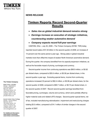 NEWS RELEASE


                                     Timken Reports Record Second-Quarter
                                                    Results
                                      • Sales rise as global industrial demand remains strong
                                      • Earnings increase on execution of strategic initiatives,
                                          counteracting weaker automotive demand
                                      • Company expects record full-year earnings
                                      CANTON, Ohio – July 30, 2008 – The Timken Company (NYSE: TKR) today

                                   reported record sales of $1.54 billion in the second quarter of 2008, an increase of

                                   14 percent over the same period a year ago. Strong sales in global industrial

                                   markets more than offset the impact of weaker North American automotive demand.

                                   During the quarter, the company benefited from its capacity-expansion initiatives, as

                                   well as the favorable impact of pricing, surcharges and currency.

                                      Second-quarter income from continuing operations was $88.9 million, or $0.92

                                   per diluted share, compared to $55.6 million, or $0.58 per diluted share, in the

                                   second quarter a year ago. Excluding special items, income from continuing

                                   operations increased 33 percent to $92.4 million, or $0.96 per diluted share, for the
The Timken Company
Media Contact: Jeff Dafler
                                   second quarter of 2008, compared to $69.7 million, or $0.73 per diluted share, in
Manager – Global Media &
Government Relations
Mail Code: GNW-37                  the second quarter of 2007. Record second-quarter earnings benefited from
1835 Dueber Avenue, S.W.
Canton, OH 44706 U.S.A.
Telephone: (330) 471-3514          favorable pricing, surcharges, volume and currency, which were partially offset by
Facsimile: (330) 471-7032
jeff.dafler@timken.com
                                   higher material costs and related LIFO charges. Second-quarter special items, net
Investor Contact: Steve Tschiegg
Manager – Investor Relations       of tax, included manufacturing rationalization, impairment and restructuring charges
Mail Code: GNE-26
1835 Dueber Avenue, S.W.
                                   totaling $3.5 million, compared to $14.1 million of similar charges in the second
Canton, OH 44706 U.S.A.
Telephone: (330) 471-7446
Facsimile: (330) 471-2797
                                   quarter of 2007.
steve.tschiegg@timken.com


For Additional Information:
www.timken.com/media
www.timken.com/investors
 