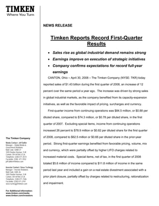 NEWS RELEASE


                                         Timken Reports Record First-Quarter
                                                      Results
                                      • Sales rise as global industrial demand remains strong
                                      • Earnings improve on execution of strategic initiatives
                                      • Company confirms expectations for record full-year
                                          earnings
                                      CANTON, Ohio – April 30, 2008 – The Timken Company (NYSE: TKR) today

                                   reported sales of $1.43 billion during the first quarter of 2008, an increase of 12

                                   percent over the same period a year ago. The increase was driven by strong sales

                                   in global industrial markets, as the company benefited from its capacity-expansion

                                   initiatives, as well as the favorable impact of pricing, surcharges and currency.

                                      First-quarter income from continuing operations was $84.5 million, or $0.88 per

                                   diluted share, compared to $74.3 million, or $0.78 per diluted share, in the first

                                   quarter of 2007. Excluding special items, income from continuing operations

                                   increased 26 percent to $78.9 million or $0.82 per diluted share for the first quarter

                                   of 2008, compared to $62.5 million or $0.66 per diluted share in the prior-year
The Timken Company
Media Contact: Jeff Dafler
                                   period. Strong first-quarter earnings benefited from favorable pricing, volume, mix
Manager – Global Media &
Government Relations
Mail Code: GNW-37                  and currency, which were partially offset by higher LIFO charges related to
1835 Dueber Avenue, S.W.
Canton, OH 44706 U.S.A.
Telephone: (330) 471-3514          increased material costs. Special items, net of tax, in the first quarter of 2008
Facsimile: (330) 471-7032
jeff.dafler@timken.com
                                   totaled $5.6 million of income compared to $11.8 million of income in the same
Investor Contact: Steve Tschiegg
Manager – Investor Relations       period last year and included a gain on a real estate divestment associated with a
Mail Code: GNE-26
1835 Dueber Avenue, S.W.
                                   prior plant closure, partially offset by charges related to restructuring, rationalization
Canton, OH 44706 U.S.A.
Telephone: (330) 471-7446
Facsimile: (330) 471-2797
                                   and impairment.
steve.tschiegg@timken.com


For Additional Information:
www.timken.com/media
www.timken.com/investors
 