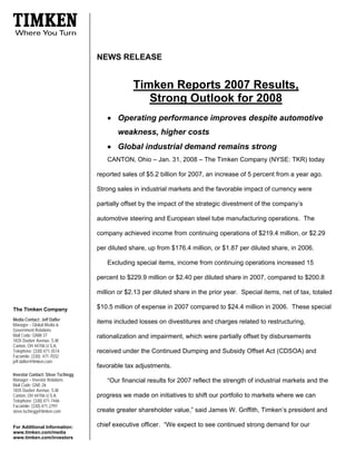 NEWS RELEASE


                                                Timken Reports 2007 Results,
                                                   Strong Outlook for 2008
                                      • Operating performance improves despite automotive
                                          weakness, higher costs
                                      • Global industrial demand remains strong
                                      CANTON, Ohio – Jan. 31, 2008 – The Timken Company (NYSE: TKR) today

                                   reported sales of $5.2 billion for 2007, an increase of 5 percent from a year ago.

                                   Strong sales in industrial markets and the favorable impact of currency were

                                   partially offset by the impact of the strategic divestment of the company’s

                                   automotive steering and European steel tube manufacturing operations. The

                                   company achieved income from continuing operations of $219.4 million, or $2.29

                                   per diluted share, up from $176.4 million, or $1.87 per diluted share, in 2006.

                                      Excluding special items, income from continuing operations increased 15

                                   percent to $229.9 million or $2.40 per diluted share in 2007, compared to $200.8

                                   million or $2.13 per diluted share in the prior year. Special items, net of tax, totaled

                                   $10.5 million of expense in 2007 compared to $24.4 million in 2006. These special
The Timken Company
Media Contact: Jeff Dafler
                                   items included losses on divestitures and charges related to restructuring,
Manager – Global Media &
Government Relations
Mail Code: GNW-37                  rationalization and impairment, which were partially offset by disbursements
1835 Dueber Avenue, S.W.
Canton, OH 44706 U.S.A.
Telephone: (330) 471-3514          received under the Continued Dumping and Subsidy Offset Act (CDSOA) and
Facsimile: (330) 471-7032
jeff.dafler@timken.com
                                   favorable tax adjustments.
Investor Contact: Steve Tschiegg
Manager – Investor Relations          “Our financial results for 2007 reflect the strength of industrial markets and the
Mail Code: GNE-26
1835 Dueber Avenue, S.W.
                                   progress we made on initiatives to shift our portfolio to markets where we can
Canton, OH 44706 U.S.A.
Telephone: (330) 471-7446
Facsimile: (330) 471-2797
                                   create greater shareholder value,” said James W. Griffith, Timken’s president and
steve.tschiegg@timken.com

                                   chief executive officer. “We expect to see continued strong demand for our
For Additional Information:
www.timken.com/media
www.timken.com/investors
 