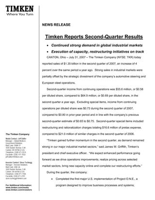 NEWS RELEASE


                                     Timken Reports Second-Quarter Results
                                      • Continued strong demand in global industrial markets
                                      • Execution of capacity, restructuring initiatives on track
                                      CANTON, Ohio – July 31, 2007 – The Timken Company (NYSE: TKR) today

                                   reported sales of $1.35 billion in the second quarter of 2007, an increase of 4

                                   percent over the same period a year ago. Strong sales in industrial markets were

                                   partially offset by the strategic divestment of the company’s automotive steering and

                                   European steel operations.

                                      Second-quarter income from continuing operations was $55.6 million, or $0.58

                                   per diluted share, compared to $64.9 million, or $0.69 per diluted share, in the

                                   second quarter a year ago. Excluding special items, income from continuing

                                   operations per diluted share was $0.73 during the second quarter of 2007,

                                   compared to $0.80 in prior-year period and in line with the company’s previous

                                   second-quarter estimate of $0.65 to $0.75. Second-quarter special items included

                                   restructuring and rationalization charges totaling $16.6 million of pretax expense,

                                   compared to $21.0 million of similar charges in the second quarter of 2006.
The Timken Company
Media Contact: Jeff Dafler
                                      “Timken gained further momentum in the second quarter, as demand remained
Manager – Global Media &
Government Relations
Mail Code: GNW-37
                                   strong in our major industrial market sectors,” said James W. Griffith, Timken’s
1835 Dueber Avenue, S.W.
Canton, OH 44706 U.S.A.
Telephone: (330) 471-3514
                                   president and chief executive officer. “We expect enhanced performance going
Facsimile: (330) 471-7032
jeff.dafler@timken.com
                                   forward as we drive operations improvements, realize pricing across selected
Investor Contact: Steve Tschiegg
Manager – Investor Relations
                                   market sectors, bring new capacity online and complete our restructuring efforts.”
Mail Code: GNE-26
1835 Dueber Avenue, S.W.
Canton, OH 44706 U.S.A.               During the quarter, the company:
Telephone: (330) 471-7446
Facsimile: (330) 471-2797
                                          •
steve.tschiegg@timken.com                     Completed the first major U.S. implementation of Project O.N.E., a

                                              program designed to improve business processes and systems;
For Additional Information:
www.timken.com/media
www.timken.com/investors
 