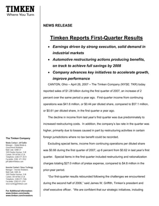 NEWS RELEASE


                                        Timken Reports First-Quarter Results
                                      • Earnings driven by strong execution, solid demand in
                                          industrial markets
                                      • Automotive restructuring actions producing benefits,
                                          on track to achieve full savings by 2008
                                      • Company advances key initiatives to accelerate growth,
                                          improve performance
                                      CANTON, Ohio – April 26, 2007 – The Timken Company (NYSE: TKR) today

                                   reported sales of $1.28 billion during the first quarter of 2007, an increase of 2

                                   percent over the same period a year ago. First-quarter income from continuing

                                   operations was $41.6 million, or $0.44 per diluted share, compared to $57.1 million,

                                   or $0.61 per diluted share, in the first quarter a year ago.

                                      The decline in income from last year’s first quarter was due predominately to

                                   increased restructuring costs. In addition, the company’s tax rate in the quarter was

                                   higher, primarily due to losses caused in part by restructuring activities in certain

                                   foreign jurisdictions where no tax benefit could be recorded.
The Timken Company
Media Contact: Jeff Dafler
                                      Excluding special items, income from continuing operations per diluted share
Manager – Global Media &
Government Relations
Mail Code: GNW-37                  was $0.66 during the first quarter of 2007, up 6 percent from $0.62 in last year’s first
1835 Dueber Avenue, S.W.
Canton, OH 44706 U.S.A.
Telephone: (330) 471-3514          quarter. Special items in the first quarter included restructuring and rationalization
Facsimile: (330) 471-7032
jeff.dafler@timken.com
                                   charges totaling $27.0 million of pretax expense, compared to $4.8 million in the
Investor Contact: Steve Tschiegg
Manager – Investor Relations       prior-year period.
Mail Code: GNE-26
1835 Dueber Avenue, S.W.
                                      “Our first-quarter results rebounded following the challenges we encountered
Canton, OH 44706 U.S.A.
Telephone: (330) 471-7446
Facsimile: (330) 471-2797
                                   during the second half of 2006,” said James W. Griffith, Timken’s president and
steve.tschiegg@timken.com

                                   chief executive officer. “We are confident that our strategic initiatives, including
For Additional Information:
www.timken.com/media
www.timken.com/investors
 