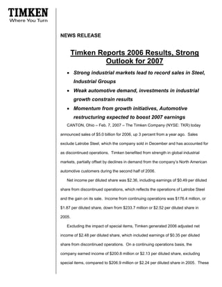 NEWS RELEASE


        Timken Reports 2006 Results, Strong
                 Outlook for 2007
   • Strong industrial markets lead to record sales in Steel,
        Industrial Groups
   • Weak automotive demand, investments in industrial
        growth constrain results
   • Momentum from growth initiatives, Automotive
        restructuring expected to boost 2007 earnings
   CANTON, Ohio – Feb. 7, 2007 – The Timken Company (NYSE: TKR) today

announced sales of $5.0 billion for 2006, up 3 percent from a year ago. Sales

exclude Latrobe Steel, which the company sold in December and has accounted for

as discontinued operations. Timken benefited from strength in global industrial

markets, partially offset by declines in demand from the company’s North American

automotive customers during the second half of 2006.

   Net income per diluted share was $2.36, including earnings of $0.49 per diluted

share from discontinued operations, which reflects the operations of Latrobe Steel

and the gain on its sale. Income from continuing operations was $176.4 million, or

$1.87 per diluted share, down from $233.7 million or $2.52 per diluted share in

2005.

   Excluding the impact of special items, Timken generated 2006 adjusted net

income of $2.48 per diluted share, which included earnings of $0.35 per diluted

share from discontinued operations. On a continuing operations basis, the

company earned income of $200.8 million or $2.13 per diluted share, excluding

special items, compared to $206.9 million or $2.24 per diluted share in 2005. These
 
