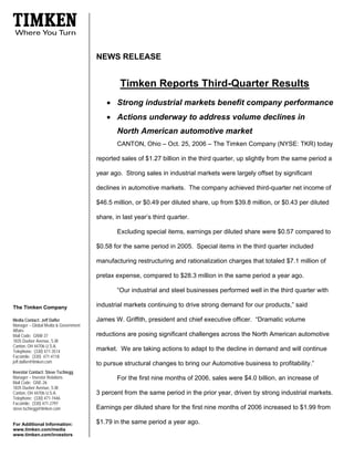 NEWS RELEASE


                                               Timken Reports Third-Quarter Results
                                          • Strong industrial markets benefit company performance
                                          • Actions underway to address volume declines in
                                              North American automotive market
                                              CANTON, Ohio – Oct. 25, 2006 – The Timken Company (NYSE: TKR) today

                                      reported sales of $1.27 billion in the third quarter, up slightly from the same period a

                                      year ago. Strong sales in industrial markets were largely offset by significant

                                      declines in automotive markets. The company achieved third-quarter net income of

                                      $46.5 million, or $0.49 per diluted share, up from $39.8 million, or $0.43 per diluted

                                      share, in last year’s third quarter.

                                              Excluding special items, earnings per diluted share were $0.57 compared to

                                      $0.58 for the same period in 2005. Special items in the third quarter included

                                      manufacturing restructuring and rationalization charges that totaled $7.1 million of

                                      pretax expense, compared to $28.3 million in the same period a year ago.

                                              “Our industrial and steel businesses performed well in the third quarter with

                                      industrial markets continuing to drive strong demand for our products,” said
The Timken Company

                                      James W. Griffith, president and chief executive officer. “Dramatic volume
Media Contact: Jeff Dafler
Manager – Global Media & Government
Affairs
                                      reductions are posing significant challenges across the North American automotive
Mail Code: GNW-37
1835 Dueber Avenue, S.W.
Canton, OH 44706 U.S.A.
                                      market. We are taking actions to adapt to the decline in demand and will continue
Telephone: (330) 471-3514
Facsimile: (330) 471-4118
jeff.dafler@timken.com                to pursue structural changes to bring our Automotive business to profitability.”
Investor Contact: Steve Tschiegg
Manager – Investor Relations                  For the first nine months of 2006, sales were $4.0 billion, an increase of
Mail Code: GNE-26
1835 Dueber Avenue, S.W.
                                      3 percent from the same period in the prior year, driven by strong industrial markets.
Canton, OH 44706 U.S.A.
Telephone: (330) 471-7446
Facsimile: (330) 471-2797
                                      Earnings per diluted share for the first nine months of 2006 increased to $1.99 from
steve.tschiegg@timken.com

                                      $1.79 in the same period a year ago.
For Additional Information:
www.timken.com/media
www.timken.com/investors
 